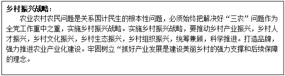 文本框: 乡村振兴战略: 农业农村农民问题是关系国计民生的根本性问题,必须始终把解决好“三农”问题作为全党工作重中之重,实施乡村振兴战略。实施乡村振兴战略,要推动乡村产业振兴,乡村人才振兴,乡村文化振兴,乡村生态振兴,乡村组织振兴,统筹兼顾,科学推进。打造品牌,强力推进农业产业化建设。牢固树立“抓好产业发展是建设美丽乡村的强力支撑和后续保障的理念。